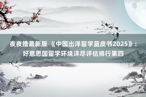 夜夜撸最新版 《中国出洋留学蓝皮书2025》：好意思国留学环境详尽评估排行第四