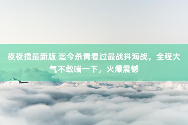 夜夜撸最新版 迄今杀青看过最战抖海战，全程大气不敢喘一下，火爆震憾