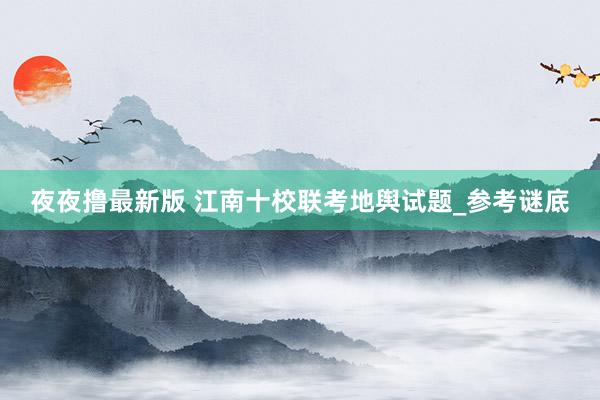 夜夜撸最新版 江南十校联考地舆试题_参考谜底