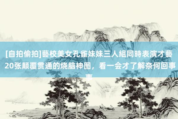 [自拍偷拍]藝校美女孔雀妹妹三人組同時表演才藝 20张颠覆贯通的烧脑神图，看一会才了解奈何回事