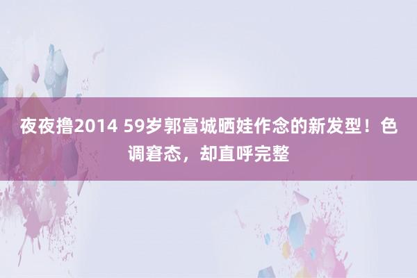夜夜撸2014 59岁郭富城晒娃作念的新发型！色调窘态，却直呼完整