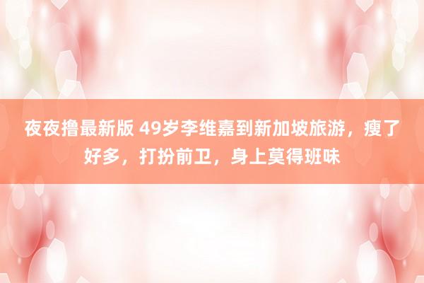 夜夜撸最新版 49岁李维嘉到新加坡旅游，瘦了好多，打扮前卫，身上莫得班味