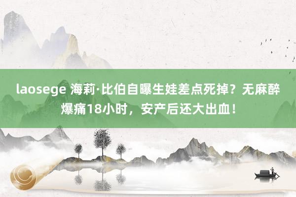 laosege 海莉·比伯自曝生娃差点死掉？无麻醉爆痛18小时，安产后还大出血！